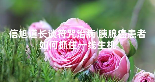 信旭道长谈符咒治病 胰腺癌患者如何抓住一线生机